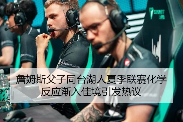 詹姆斯父子同台湖人夏季联赛化学反应渐入佳境引发热议